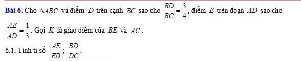 Cho △ ABC và điểm D trên cạnh BC sao cho  BD/BC = 3/4  , điểm E trên đoạn 4D sao cho
 AE/AD = 1/3  Gọi K là giao điểm của BE và AC. 
6.1. Tính tỉ sổ  AE/ED ;  BD/DC .