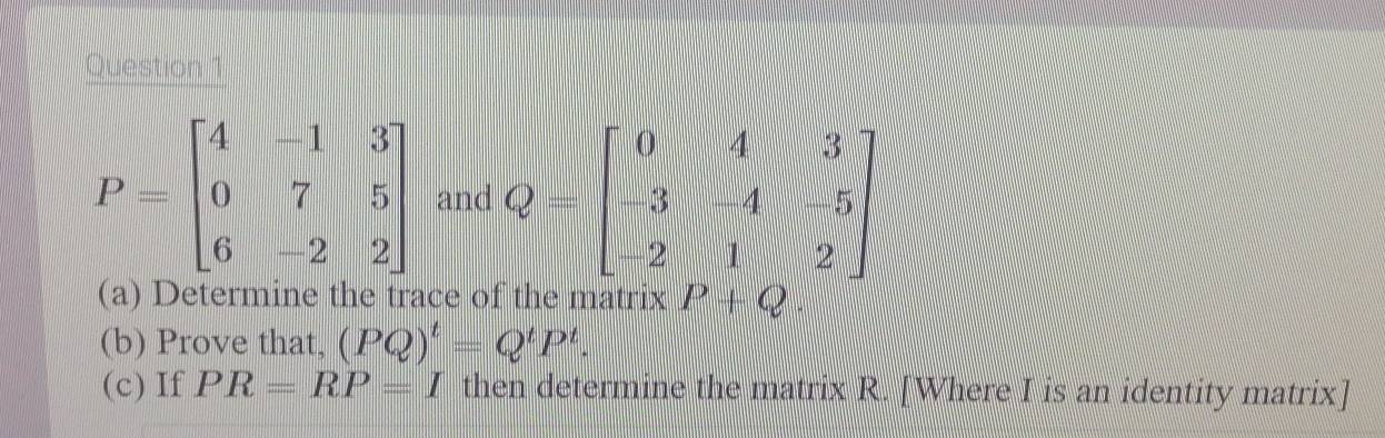 P=beginbmatrix 4&-1&3 0&7&5 6&-2&2endbmatrix and Q=beginbmatrix 0&4&3 -3&4&5 2&1&2endbmatrix
(a) Determine the trace of the matrix P+Q
(b) Prove that, (PQ)^t=Q^tP^t. 
(c) If PR=RP=I then determine the matrix R. [Where I is an identity matrix]