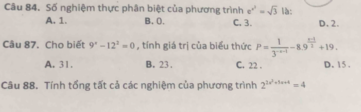 Số nghiệm thực phân biệt của phương trình e^(x^2)=sqrt(3) là:
A. 1. B. 0. C. 3. D. 2.
Câu 87. Cho biết 9^x-12^2=0 , tính giá trị của biểu thức P= 1/3^(-x-1) -8.9^(frac x-1)2+19.
A. 31. B. 23. C. 22. D. 15.
Câu 88. Tính tổng tất cả các nghiệm của phương trình 2^(2x^2)+5x+4=4