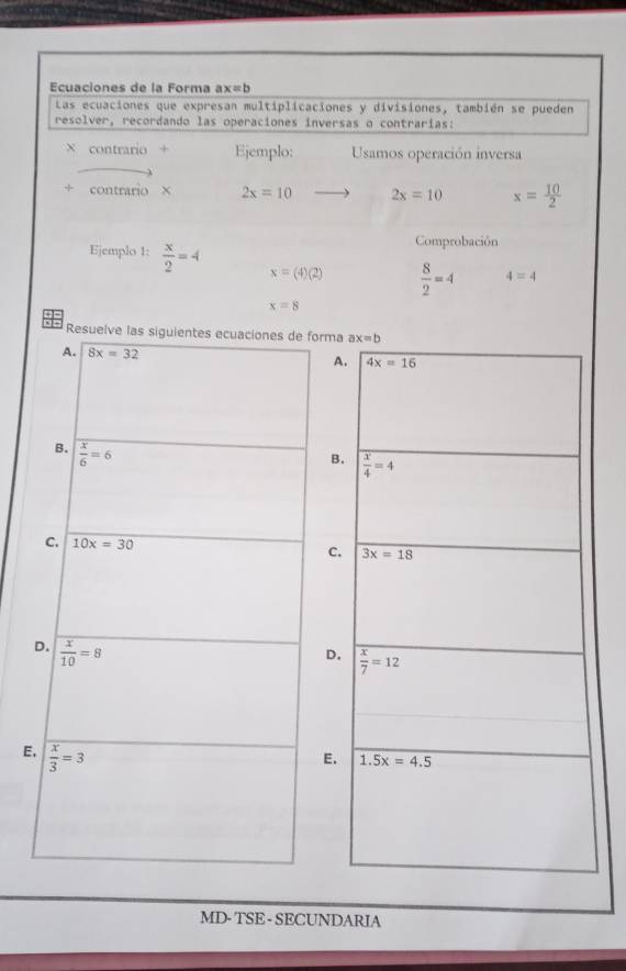 Ecuaciones de la Forma ax=b
Las ecuaciones que expresan multiplicaciones y divisiones, también se pueden
resolver, recordando las operaciones inversas o contrarias:
contrario + Ejemplo: Usamos operación inversa
contrario × 2x=10 2x=10 x= 10/2 
Comprobación
Ejemplo 1:  x/2 =4 x=(4)(2)  8/2 =4 4=4
x=8
Res
E
MD- TSE - SECUNDARIA