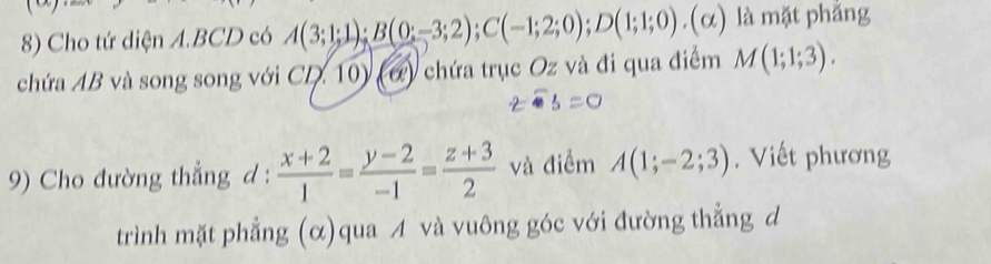 Cho tứ diện A. BCD có A(3;1;1); B(0;-3;2); C(-1;2;0); D(1;1;0).(alpha ) là mặt phắng 
chứa AB và song song với CD. 10) (ớ) chứa trục Oz và đi qua điểm M(1;1;3). 
9) Cho đường thẳng d :  (x+2)/1 = (y-2)/-1 = (z+3)/2  và điểm A(1;-2;3). Viết phương 
trình mặt phẳng (α)qua A và vuông góc với đường thẳng d