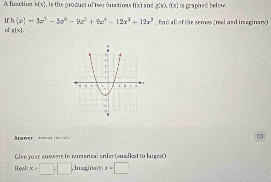 A function h(x) , is the product of two functions f(x) and g(x). f(x) is graphed below. 
If h(x)=3x^7-3x^6-9x^5+9x^4-12x^3+12x^2 , find all of the zeroes (real and imaginary) 
of g(x). 
Answer Attempt 1 out of 2 
Give your answers in numerical order (smallest to largest) 
Real: x=□ ,□ , Imaginary: x=□