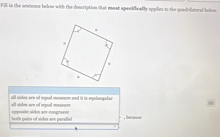 Fill in the sentence below with the description that most specifically applies to the quadrilateral below.
all sides are of equal measure and it is equiangular
all sides are of equal measure
opposite sides are congruent
both pairs of sides are parallel , because