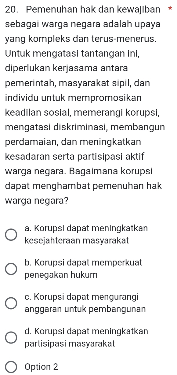 Pemenuhan hak dan kewajiban *
sebagai warga negara adalah upaya
yang kompleks dan terus-menerus.
Untuk mengatasi tantangan ini,
diperlukan kerjasama antara
pemerintah, masyarakat sipil, dan
individu untuk mempromosikan
keadilan sosial, memerangi korupsi,
mengatasi diskriminasi, membangun
perdamaian, dan meningkatkan
kesadaran serta partisipasi aktif
warga negara. Bagaimana korupsi
dapat menghambat pemenuhan hak
warga negara?
a. Korupsi dapat meningkatkan
kesejahteraan masyarakat
b. Korupsi dapat memperkuat
penegakan hukum
c. Korupsi dapat mengurangi
anggaran untuk pembangunan
d. Korupsi dapat meningkatkan
partisipasi masyarakat
Option 2