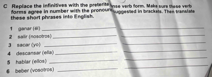 Replace the infinitives with the preterite nse verb form. Make sure these verb 
forms agree in number with the pronoun uggested in brackets. Then translate 
these short phrases into English. 
1 ganar (él) 
_ 
_ 
2 salir (nosotros) 
_ 
_ 
_ 
_ 
_ 
3 sacar (yo) 
_ 
_ 
4 descansar (ella) 
5 hablar (ellos) 
_ 
6 beber (vosotros) 
_ 
_