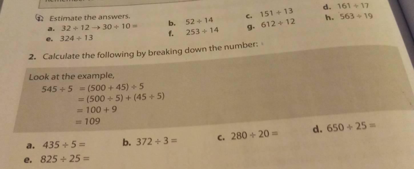 Estimate the answers. 151/ 13 d. 161/ 17
b. 52/ 14
C. 
h. 563/ 19
a. 32/ 12to 30/ 10=
e. 324/ 13 253/ 14 g. 612/ 12
f. 
2. Calculate the following by breaking down the number: 
Look at the example,
545/ 5=(500+45)/ 5
=(500/ 5)+(45/ 5)
=100+9
=109
a. 435/ 5= b. 372/ 3=
C. 280/ 20= d. 650/ 25=
e. 825/ 25=