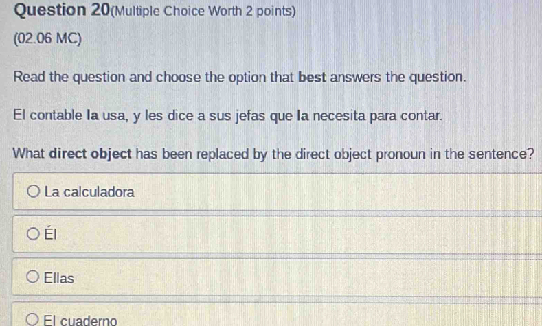 Question 20(Multiple Choice Worth 2 points)
(02.06 MC)
Read the question and choose the option that best answers the question.
El contable Ia usa, y les dice a sus jefas que Ia necesita para contar.
What direct object has been replaced by the direct object pronoun in the sentence?
La calculadora
Él
Ellas
El cuaderno