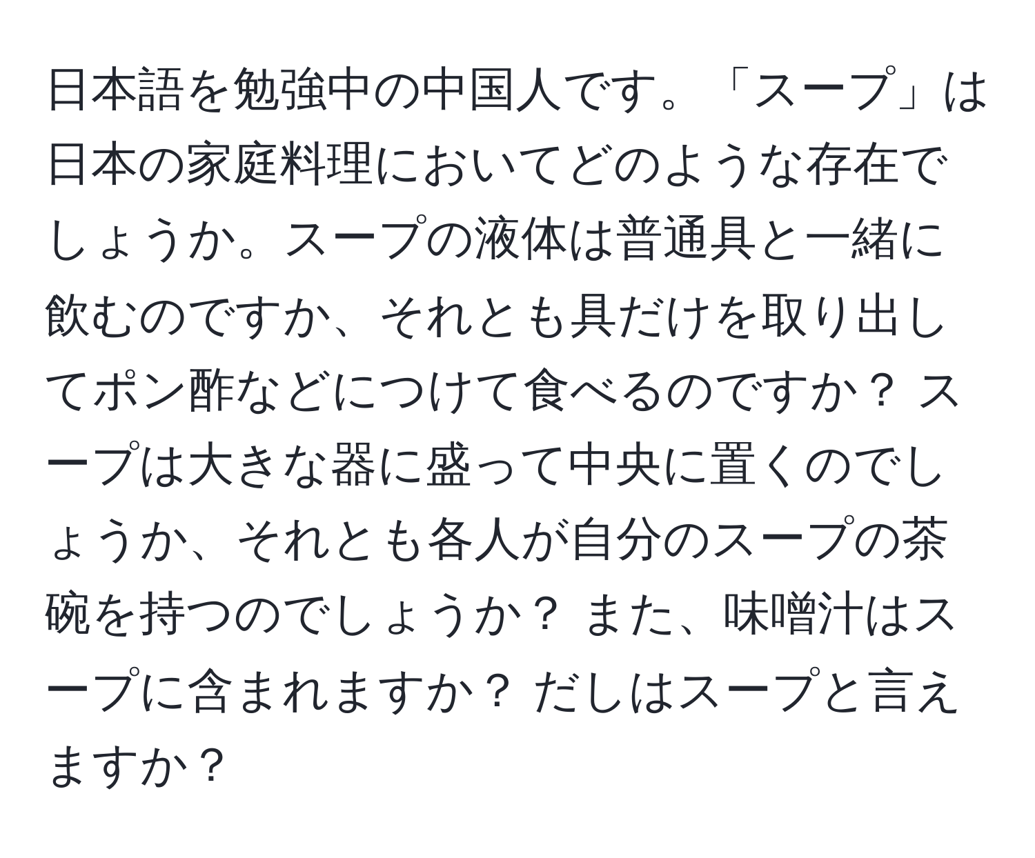 日本語を勉強中の中国人です。「スープ」は日本の家庭料理においてどのような存在でしょうか。スープの液体は普通具と一緒に飲むのですか、それとも具だけを取り出してポン酢などにつけて食べるのですか？ スープは大きな器に盛って中央に置くのでしょうか、それとも各人が自分のスープの茶碗を持つのでしょうか？ また、味噌汁はスープに含まれますか？ だしはスープと言えますか？