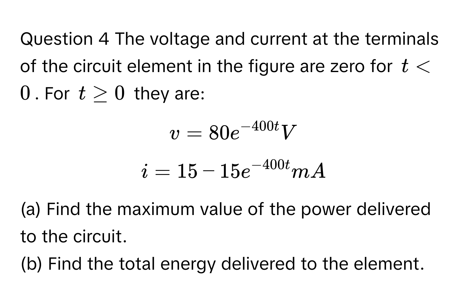 The voltage and current at the terminals of the circuit element in the figure are zero for $t<0$. For $t≥0$ they are: 
$v=80e^(-400t)V$
$i=15-15e^(-400t)mA$

(a) Find the maximum value of the power delivered to the circuit.
(b) Find the total energy delivered to the element.