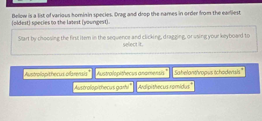 Below is a list of various hominin species. Drag and drop the names in order from the earliest
(oldest) species to the latest (youngest).
Start by choosing the first item in the sequence and clicking, dragging, or using your keyboard to
select it.
Australopithecus afarensis Australopithecus anamensis Sahelanthropus tchadensis
Australopithecus garhi Ardipithecus ramidus