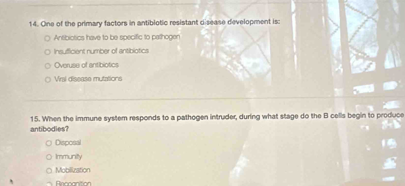 One of the primary factors in antibiotic resistant disease development is:
Antibiotics have to be specific to pathogen
Insufficient number of antiblotics
Overuse of antibiotics
Viral disease mutations
15. When the immune system responds to a pathogen intruder, during what stage do the B cells begin to produce
antibodies?
Disposal
Immunity
Mobilization
Recoanition