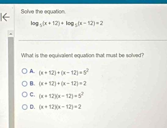 Solve the equation.
I←
log _5(x+12)+log _5(x-12)=2
What is the equivalent equation that must be solved?
A. (x+12)+(x-12)=5^2
B. (x+12)+(x-12)=2
C. (x+12)(x-12)=5^2
D. (x+12)(x-12)=2