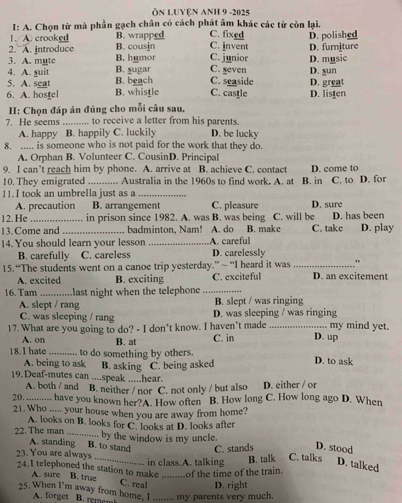 Ôn Luyện Anh 9 -2025
I: A. Chọn từ mà phần gạch chân có cách phát âm khác các từ còn lại.
1. A. crooked B. wrapped C. fixed D. polished
2. A. introduce B. cousin C. invent D. furniture
3. A. mute B. humor C. junior D. music
4. A. suit B. sugar C. seven D. sun
5. A. seat B. beach C. seaside D. great
6. A. hostel B. whistle C. castle D. listen
II: Chọn đáp án đúng cho mỗi câu sau.
7. He seems _to receive a letter from his parents.
A. happy B. happily C. luckily D. be lucky
8. ._ is someone who is not paid for the work that they do.
A. Orphan B. Volunteer C. CousinD. Principal
9. I can’t reach him by phone. A. arrive at B. achieve C. contact D. come to
10. They emigrated _Australia in the 1960s to find work. A. at B. in C. to D. for
11. I took an umbrella just as a_
A. precaution B. arrangement C. pleasure D. sure
12.He _in prison since 1982. A. was B. was being C. will be D. has been
13. Come and _badminton, Nam! A. do B. make C. take D. play
14. You should learn your lesson _A. careful
B. carefully C. careless D. carelessly
15. “The students went on a canoe trip yesterday.” ~ “I heard it was_
,
A. excited B. exciting C. exciteful D. an excitement
16. Tam _last night when the telephone_
A. slept / rang B. slept / was ringing
C. was sleeping / rang D. was sleeping / was ringing
my mind yet.
17. What are you going to do? - I don’t know. I haven’t made _D. up
A. on B. at C. in
18. I hate _to do something by others. D. to ask
A. being to ask B. asking C. being asked
19.Deaf-mutes can ....speak .....hear.
A. both / and B. neither / nor C. not only / but also D. either / or
20._ have you known her?A. How often B. How long C. How long ago D. When
21. Who ..... your house when you are away from home?
A. looks on B. looks for C. looks at D. looks after
22. The man _by the window is my uncle.
C. stands D. stood
A. standing    B. to stand C. talks D. talked
23. You are always
in class.A. talking B. talk
24.I telephoned the station to make _of the time of the train.
A. sure B. true C. real
D. right
25. When I'm away from home, I_ my parents very much.
A. forget B. remem