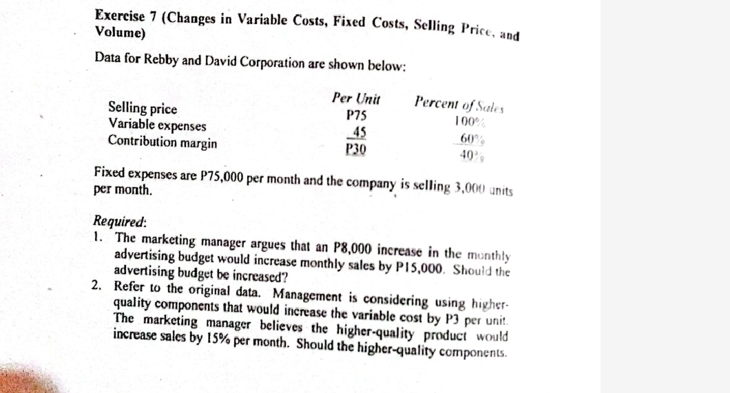 (Changes in Variable Costs, Fixed Costs, Selling Price, and 
Volume) 
Data for Rebby and David Corporation are shown below: 
Per Unit Percent of Sales 
Selling price P75 100%
Variable expenses 
Contribution margin
 45/P30 
 60°/40° 
Fixed expenses are P75,000 per month and the company is selling 3,000 units 
per month. 
Required: 
1. The marketing manager argues that an P8,000 increase in the monthly 
advertising budget would increase monthly sales by P15,000. Should the 
advertising budget be increased? 
2. Refer to the original data. Management is considering using higher 
quality components that would increase the variable cost by P3 per unit. 
The marketing manager believes the higher-quality product would 
increase sales by 15% per month. Should the higher-quality components.