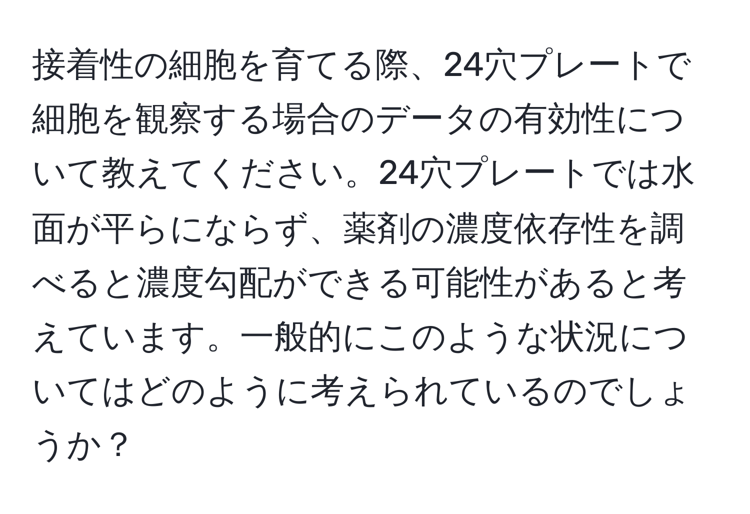 接着性の細胞を育てる際、24穴プレートで細胞を観察する場合のデータの有効性について教えてください。24穴プレートでは水面が平らにならず、薬剤の濃度依存性を調べると濃度勾配ができる可能性があると考えています。一般的にこのような状況についてはどのように考えられているのでしょうか？