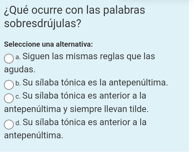 ¿Qué ocurre con las palabras
sobres drújulas?
Seleccione una alternativa:
a. Siguen las mismas reglas que las
agudas.
b. Su sílaba tónica es la antepenúltima.
c. Su sílaba tónica es anterior a la
antepenúltima y siempre llevan tilde.
d. Su sílaba tónica es anterior a la
antepenúltima.