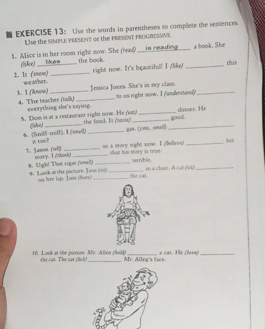 Use the words in parentheses to complete the sentences. 
Use the SIMPLE PRESENT or the PRESENT PROGRESSIVE. 
1. Alice is in her room right now. She (read) __is reading___ a book. She 
(like) ___likes the book. 
2. It (snow) _right now. It's beautiful! I (like)_ 
this 
weather. 
3. I (know) _Jessica Jones. She's in my class._ 
4. The teacher (talk)_ to us right now. I (understand) 
everything she's saying. 
5. Don is at a restaurant right now. He (eat) _dinner. He 
(like) _the food. It (taste) _good. 
6. (Sniff-sniff). I (smell) _gas. (you, smell) 
it too? his 
7. Jason (tell) _us a story right now. I (believe)_ 
story. I (think) _that his story is true. 
8. Ugh! That cigar (smell) _terrible. 
9. Look at the picture. Jane (sit)_ in a chair. A cat (sit)_ 
on her lap. Jane (hate) _the cat. 
10. Look at the picture. Mr. Allen (hold) _a cat. He (love)_ 
the cat. The cat (lick)_ Mr. Allen's face.