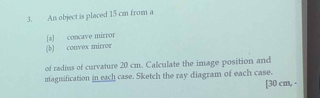 An object is placed 15 cm from a 
(a) concave mirror 
(b) convex mirror 
of radius of curvature 20 cm. Calculate the image position and 
magnification in each case. Sketch the ray diagram of each case. 
[ 30 cm, -