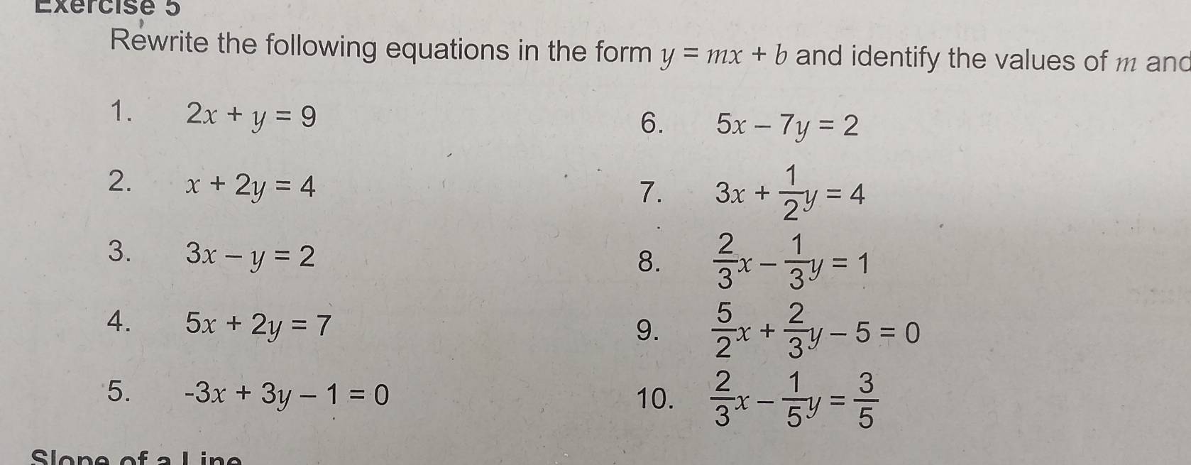 Rewrite the following equations in the form y=mx+b and identify the values of m and 
1. 2x+y=9
6. 5x-7y=2
2. x+2y=4
7. 3x+ 1/2 y=4
3. 3x-y=2
8.  2/3 x- 1/3 y=1
4. 5x+2y=7
9.  5/2 x+ 2/3 y-5=0
5. -3x+3y-1=0 10.  2/3 x- 1/5 y= 3/5 