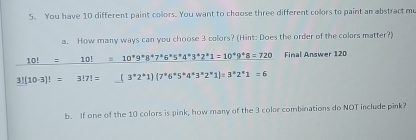 You have 10 different paint colors. You want to choose three different colors to paint an abstract mu 
a. How many ways can you choose 3 colors? (Hint: Does the order of the colors matter?) 
_ 10!=_ 10!=10^*9^*8^*7^*6^*5^*4^*3^*2^*1=10^*9^*8=720 Final Answer 120
3!(10· 3)!= 3!7!= _ (3^(*1)2^(*^*)6^*6^*5^*4^*3^*2^*1)=3^*2^*1=6 
b. If one of the 10 colors is pink, how many of the 3 color combinations do NOT include pink?