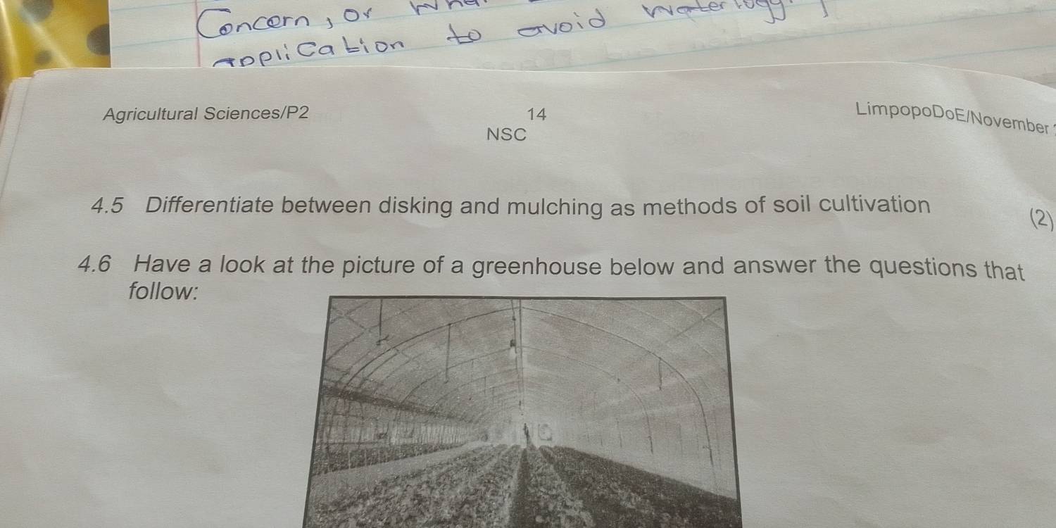 Agricultural Sciences/P2 14 
LimpopoDoE/November 
NSC 
4.5 Differentiate between disking and mulching as methods of soil cultivation 
(2) 
4.6 Have a look at the picture of a greenhouse below and answer the questions that 
follow: