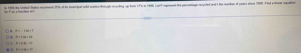 In 1995 the United States recovered 25% of its municipal solid wastes through recycling, up from 17% in 1990. Let P represent the percentage recycled and t the number of years since 1990. Find a linear equation
for P as a function of t
A. P=-1.6t+7
B. P=1.6t+24
C. P=0.8t-17
D. P=1.6t+17