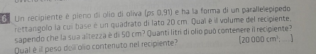 Un recipiente è pieno di olio di oliva (ps0.91) ) é ha la forma di un parallelepipedo 
rettangolo la cui base é un quadrato di lato 20 cm. Qual è il volume del recipiente, 
sapendo che la sua altezza è di 50 cm? Quanti litri di olio può contenere il recipiente? 
Qual è il peso dell'olio contenuto nel recipiente? (20000cm^3; _ ...]