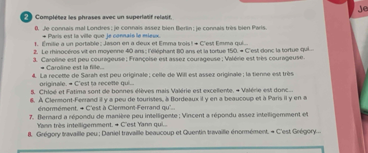 Je 
2 Complétez les phrases avec un superlatif relatif. 
0. Je connais mal Londres ; je connais assez bien Berlin ; je connais très bien Paris. 
Paris est la ville que je connais le mieux. 
1. Émilie a un portable ; Jason en a deux et Emma trois ! → C'est Emma qui... 
2. Le rhinocéros vit en moyenne 40 ans ; l'éléphant 80 ans et la tortue 150. → C'est donc la tortue qui... 
3. Caroline est peu courageuse ; Françoise est assez courageuse ; Valérie est très courageuse. 
Caroline est la fille... 
4. La recette de Sarah est peu originale ; celle de Will est assez originale; la tienne est très 
originale. + C'est ta recette qui... 
5. Chloé et Fatima sont de bonnes élèves mais Valérie est excellente. → Valérie est donc... 
6. À Clermont-Ferrand il y a peu de touristes, à Bordeaux il y en a beaucoup et à Paris il y en a 
énormément. → C'est à Clermont-Ferrand qu'... 
7. Bernard a répondu de manière peu intelligente ; Vincent a répondu assez intelligemment et 
Yann très intelligemment. → C'est Yann qui... 
8. Grégory travaille peu ; Daniel travaille beaucoup et Quentin travaille énormément. + C'est Grégory...