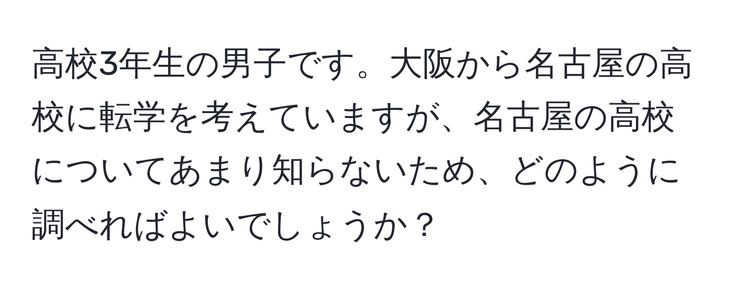 高校3年生の男子です。大阪から名古屋の高校に転学を考えていますが、名古屋の高校についてあまり知らないため、どのように調べればよいでしょうか？