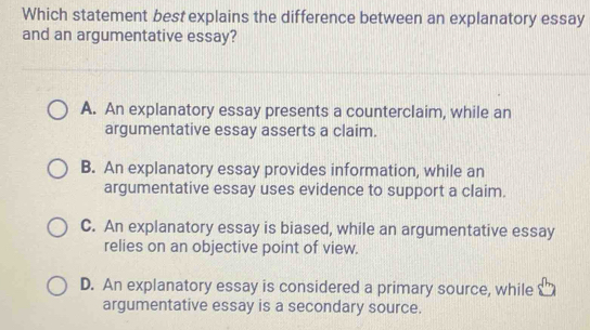 Which statement best explains the difference between an explanatory essay
and an argumentative essay?
A. An explanatory essay presents a counterclaim, while an
argumentative essay asserts a claim.
B. An explanatory essay provides information, while an
argumentative essay uses evidence to support a claim.
C. An explanatory essay is biased, while an argumentative essay
relies on an objective point of view.
D. An explanatory essay is considered a primary source, while
argumentative essay is a secondary source.