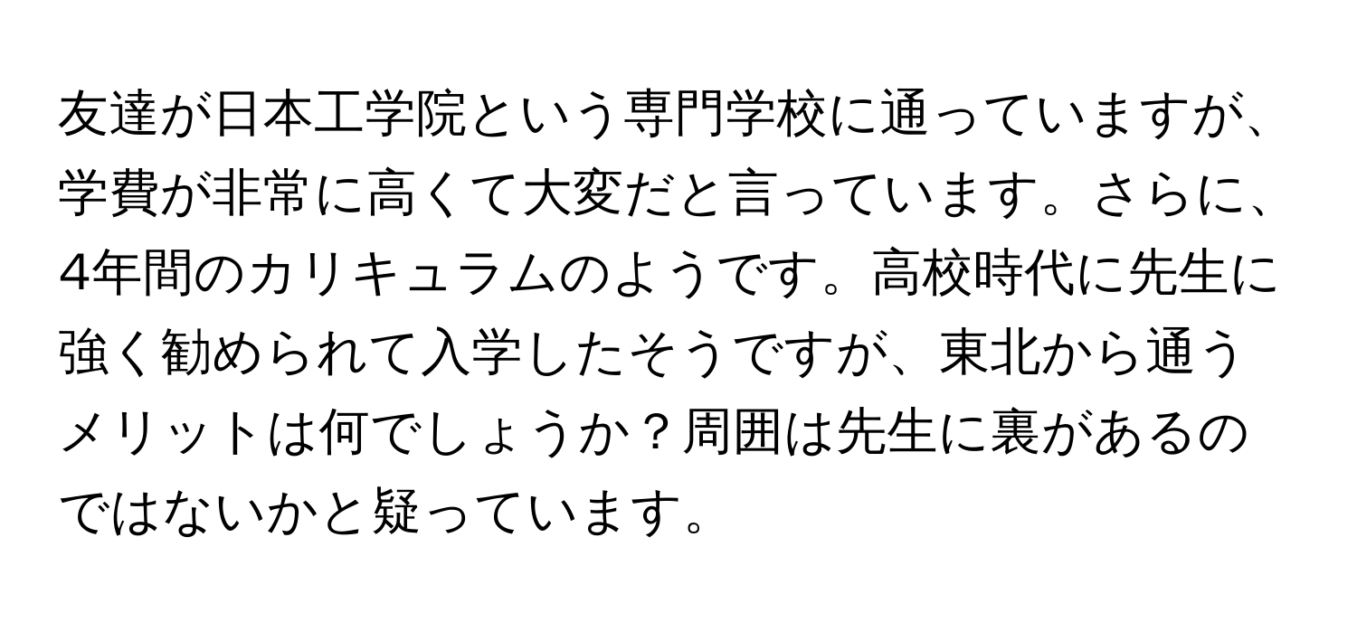 友達が日本工学院という専門学校に通っていますが、学費が非常に高くて大変だと言っています。さらに、4年間のカリキュラムのようです。高校時代に先生に強く勧められて入学したそうですが、東北から通うメリットは何でしょうか？周囲は先生に裏があるのではないかと疑っています。