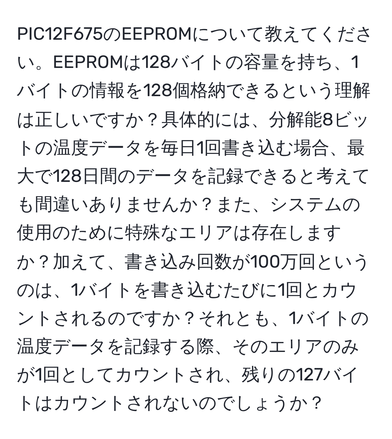 PIC12F675のEEPROMについて教えてください。EEPROMは128バイトの容量を持ち、1バイトの情報を128個格納できるという理解は正しいですか？具体的には、分解能8ビットの温度データを毎日1回書き込む場合、最大で128日間のデータを記録できると考えても間違いありませんか？また、システムの使用のために特殊なエリアは存在しますか？加えて、書き込み回数が100万回というのは、1バイトを書き込むたびに1回とカウントされるのですか？それとも、1バイトの温度データを記録する際、そのエリアのみが1回としてカウントされ、残りの127バイトはカウントされないのでしょうか？