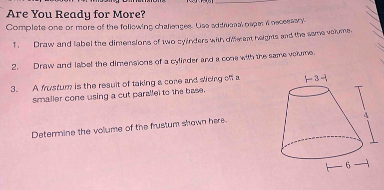 Name(s_ 
Are You Ready for More? 
Complete one or more of the following challenges. Use additional paper if necessary. 
1. Draw and label the dimensions of two cylinders with different heights and the same volume. 
2. Draw and label the dimensions of a cylinder and a cone with the same volume. 
3. A frustum is the result of taking a cone and slicing off a 
smaller cone using a cut parallel to the base. 
Determine the volume of the frustum shown here.