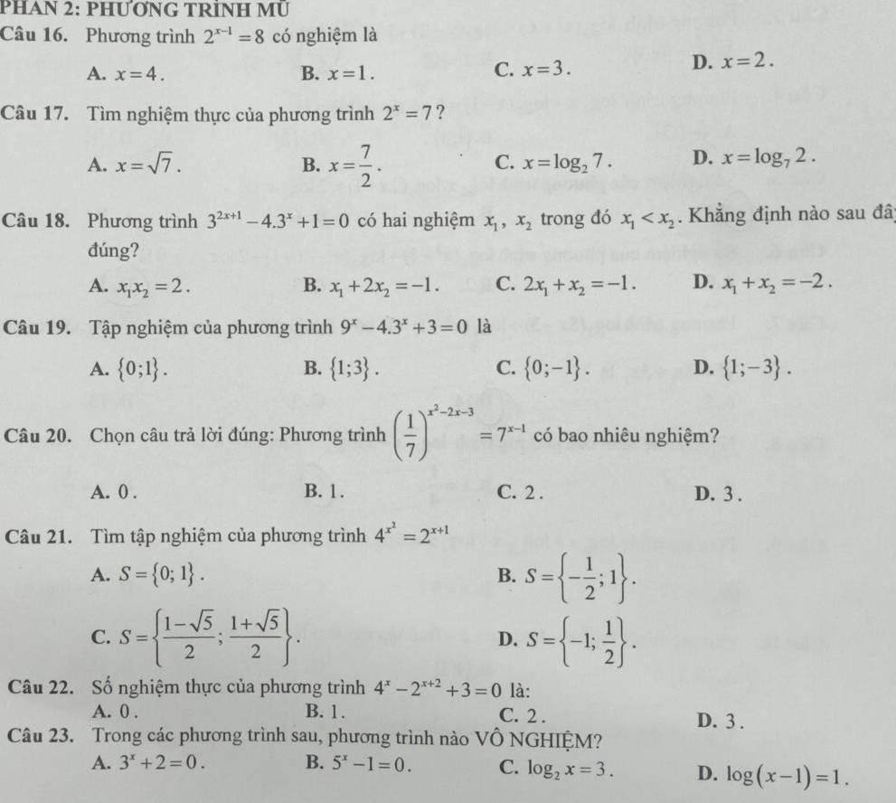 PHAN 2: PHƯƠNG TRÍNH MU
Câu 16. Phương trình 2^(x-1)=8 có nghiệm là
A. x=4. B. x=1.
C. x=3.
D. x=2.
Câu 17. Tìm nghiệm thực của phương trình 2^x=7 ?
A. x=sqrt(7). B. x= 7/2 .
C. x=log _27. D. x=log _72.
Câu 18. Phương trình 3^(2x+1)-4.3^x+1=0 có hai nghiệm x_1,x_2 trong đó x_1 . Khẳng định nào sau đâ
đúng?
A. x_1x_2=2. B. x_1+2x_2=-1. C. 2x_1+x_2=-1. D. x_1+x_2=-2.
Câu 19. Tập nghiệm của phương trình 9^x-4.3^x+3=0 là
A.  0;1 . B.  1;3 . C.  0;-1 . D.  1;-3 .
Câu 20. Chọn câu trả lời đúng: Phương trình ( 1/7 )^x^2-2x-3=7^(x-1) có bao nhiêu nghiệm?
A. 0 . B. 1. C. 2 . D. 3 .
Câu 21. Tìm tập nghiệm của phương trình 4^(x^2)=2^(x+1)
A. S= 0;1 . B. S= - 1/2 ;1 .
C. S=  (1-sqrt(5))/2 ; (1+sqrt(5))/2  . S= -1; 1/2  .
D.
Câu 22. Số nghiệm thực của phương trình 4^x-2^(x+2)+3=0 là:
A. 0 . B. 1. C. 2 . D. 3 .
Câu 23. Trong các phương trình sau, phương trình nào VÔ NGHIỆM?
A. 3^x+2=0. B. 5^x-1=0. C. log _2x=3. D. log (x-1)=1.