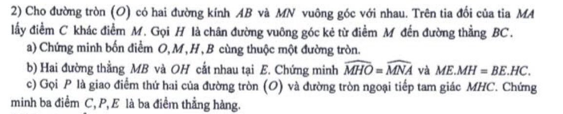 Cho đường tròn (O) có hai đường kính AB và MN vuông góc với nhau. Trên tia đối của tia MA 
lấy điểm C khác điểm M. Gọi H là chân đường vuông góc kẻ từ điểm M đến đường thẳng BC. 
a) Chứng minh bốn điểm O, M, H, B cùng thuộc một đường tròn. 
b) Hai đường thẳng MB và OH cắt nhau tại E. Chứng minh widehat MHO=widehat MNA và ME.MH=BE.HC. 
c) Gọi P là giao điểm thứ hai của đường tròn (O) và đường tròn ngoại tiếp tam giác MHC. Chứng 
minh ba điểm C, P, E là ba điểm thẳng hàng.