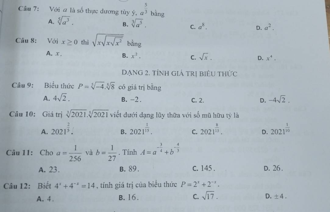 Với a là số thực dương tùy ý, a^(frac 5)3 bằng
A. sqrt[5](a^3). sqrt[3](a^5). 
B.
C. a^8. D. a^2. 
Câu 8: Với x≥ 0 thì sqrt(xsqrt xsqrt x^2) bằng
A. x.
B. x^2. sqrt(x). D. x^4. 
C.
DẠNG 2. TÍNH GIÁ TRị BIÊU THỨc
Câu 9: Biểu thức P=sqrt[5](-4).sqrt[5](8) có giá trị bằng
A. 4sqrt(2). B. -2. C. 2. D. -4sqrt(2). 
Câu 10: Giá trị sqrt[3](2021).sqrt[5](2021) viết dưới dạng lũy thữa với số mũ hữu tỷ là
A. 2021^(frac 2)5. 2021^(frac 1)15. 2021^(frac 8)15. 2021^(frac 1)10
B.
C.
D.
Câu 11: Cho a= 1/256  và b= 1/27 . Tính A=a^(-frac 3)4+b^(-frac 4)3
A. 23. B. 89. c. 145. D. 26.
Câu 12: Biết 4^x+4^(-x)=14 , tính giá trị của biểu thức P=2^x+2^(-x).
A. 4. B. 16. C. sqrt(17). D. ± 4.