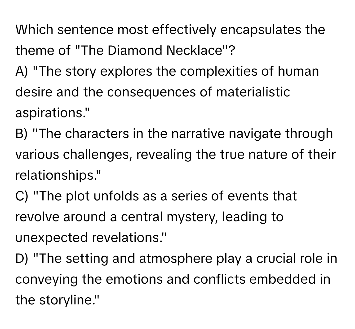 Which sentence most effectively encapsulates the theme of "The Diamond Necklace"?

A) "The story explores the complexities of human desire and the consequences of materialistic aspirations."
B) "The characters in the narrative navigate through various challenges, revealing the true nature of their relationships."
C) "The plot unfolds as a series of events that revolve around a central mystery, leading to unexpected revelations."
D) "The setting and atmosphere play a crucial role in conveying the emotions and conflicts embedded in the storyline."