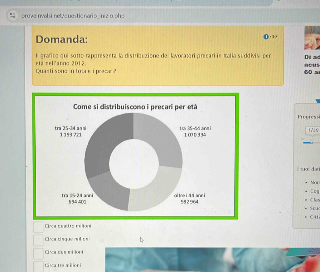 Domanda: /39
Il grafico qui sotto rappresenta la distribuzione dei lavoratori precari in Italia suddivisi per Dì ac
età nell'anno 2012. acus
Quanti sono in totale i precari? 60 a
Come si distribuiscono i precari per età
Progress
tra 25-34 anni tra 35-44 anni 1/39
1 193 721 1 070 334
I tuoi dat
Nor
Cog
tra 15-24 anni oltre i 44 anni
694 401 982 964 Clas
Scu
Citt
Circa quattro milioni
Circa cinque milioni
Circa due milioni
Circa tre milioni