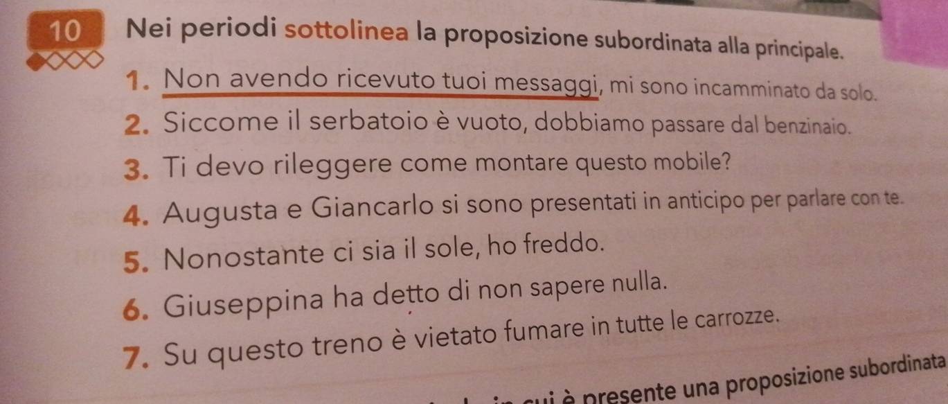 Nei periodi sottolinea la proposizione subordinata alla principale. 
1. Non avendo ricevuto tuoi messaggi, mi sono incamminato da solo. 
2. Siccome il serbatoio è vuoto, dobbiamo passare dal benzinaio. 
3. Ti devo rileggere come montare questo mobile? 
4. Augusta e Giancarlo si sono presentati in anticipo per parlare con te. 
5. Nonostante ci sia il sole, ho freddo. 
6. Giuseppina ha detto di non sapere nulla. 
7. Su questo treno è vietato fumare in tutte le carrozze. 
qui à presente una proposizione subordinata