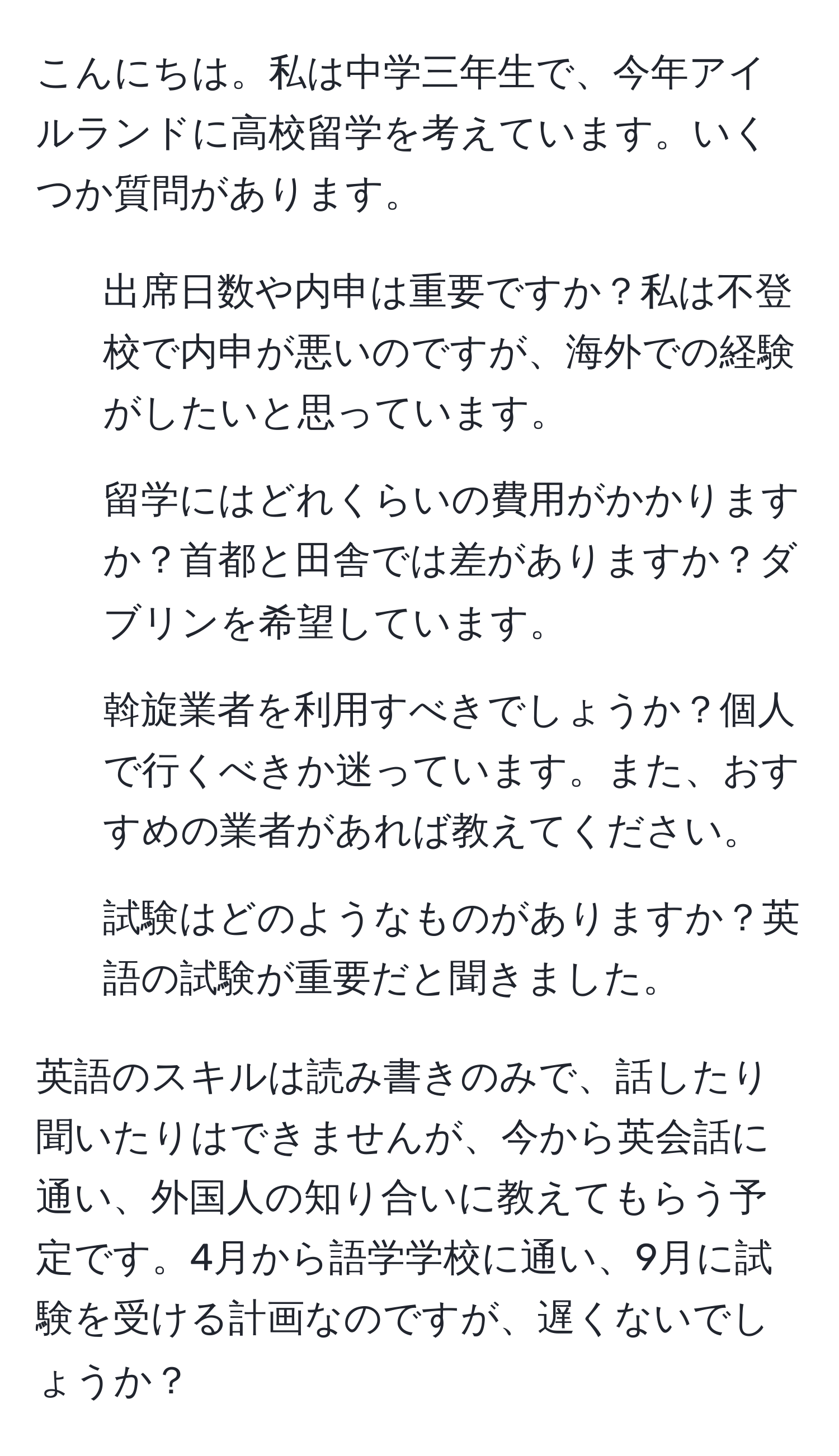 こんにちは。私は中学三年生で、今年アイルランドに高校留学を考えています。いくつか質問があります。

1. 出席日数や内申は重要ですか？私は不登校で内申が悪いのですが、海外での経験がしたいと思っています。
2. 留学にはどれくらいの費用がかかりますか？首都と田舎では差がありますか？ダブリンを希望しています。
3. 斡旋業者を利用すべきでしょうか？個人で行くべきか迷っています。また、おすすめの業者があれば教えてください。
4. 試験はどのようなものがありますか？英語の試験が重要だと聞きました。

英語のスキルは読み書きのみで、話したり聞いたりはできませんが、今から英会話に通い、外国人の知り合いに教えてもらう予定です。4月から語学学校に通い、9月に試験を受ける計画なのですが、遅くないでしょうか？