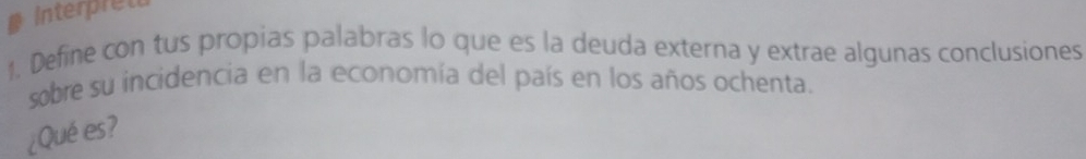 Interpret 
1. Define con tus propias palabras lo que es la deuda externa y extrae algunas conclusiones 
sobre su incidencia en la economía del país en los años ochenta. 
¿Qué es?