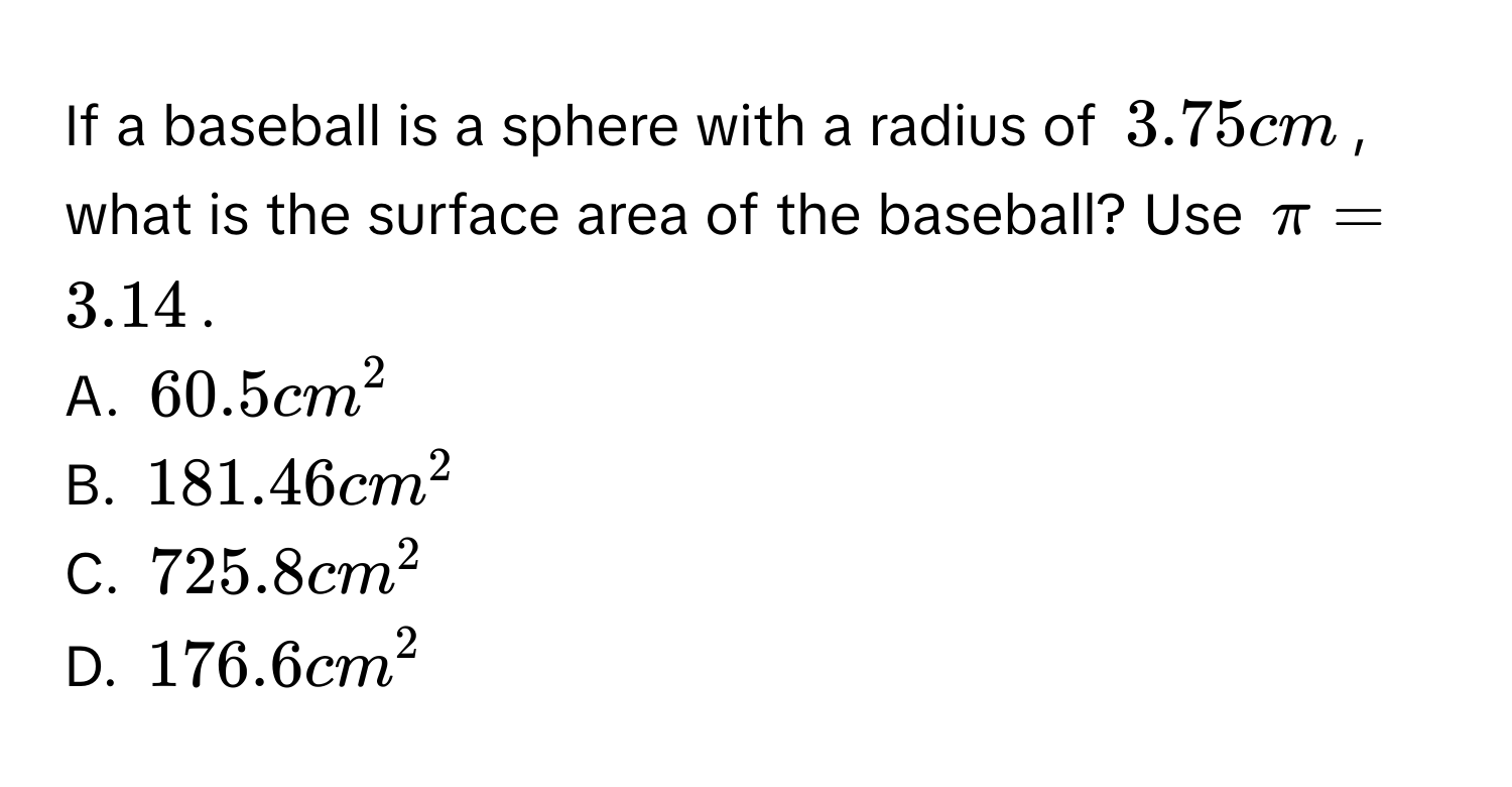 If a baseball is a sphere with a radius of $3.75$ cm, what is the surface area of the baseball? Use $π = 3.14$. 
A. $60.5cm^2$
B. $181.46cm^2$
C. $725.8cm^2$
D. $176.6cm^2$