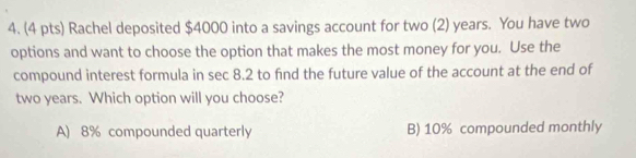 Rachel deposited $4000 into a savings account for two (2) years. You have two
options and want to choose the option that makes the most money for you. Use the
compound interest formula in sec 8.2 to find the future value of the account at the end of
two years. Which option will you choose?
A) 8% compounded quarterly B) 10% compounded monthly