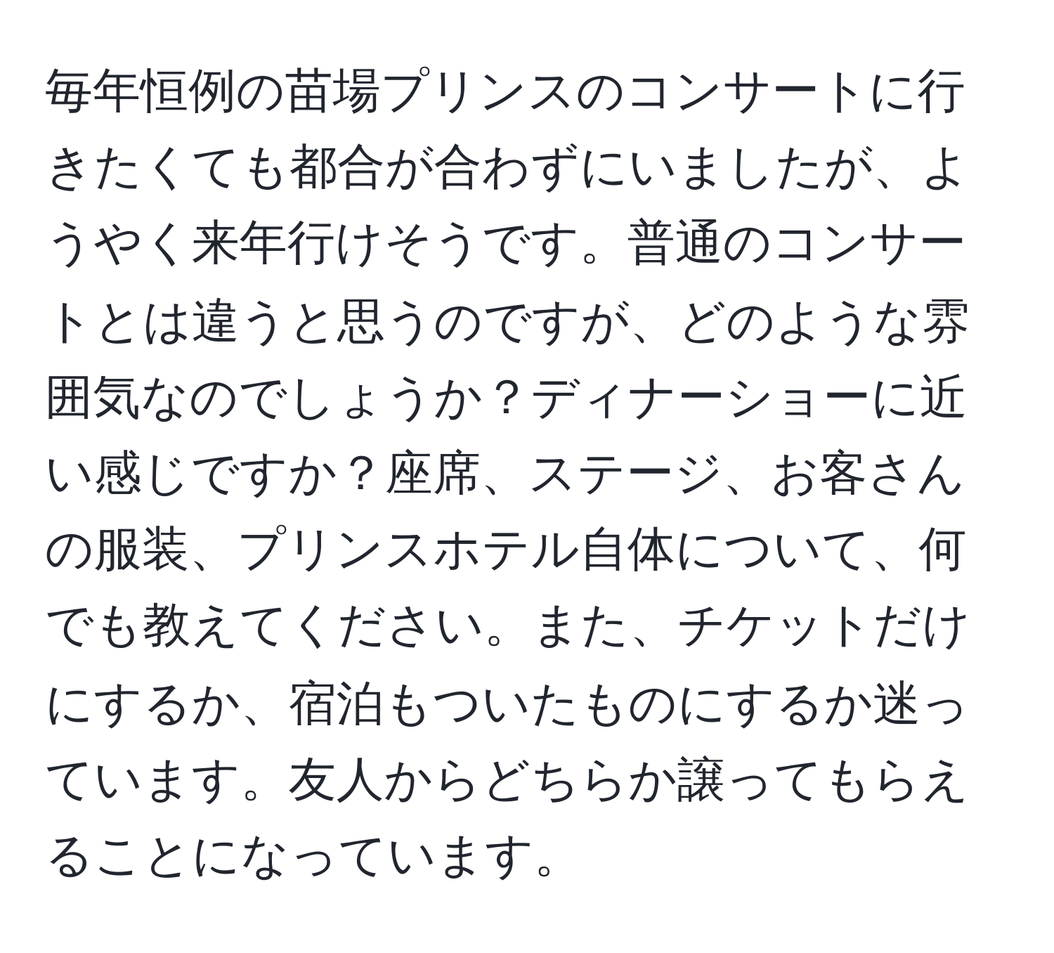 毎年恒例の苗場プリンスのコンサートに行きたくても都合が合わずにいましたが、ようやく来年行けそうです。普通のコンサートとは違うと思うのですが、どのような雰囲気なのでしょうか？ディナーショーに近い感じですか？座席、ステージ、お客さんの服装、プリンスホテル自体について、何でも教えてください。また、チケットだけにするか、宿泊もついたものにするか迷っています。友人からどちらか譲ってもらえることになっています。