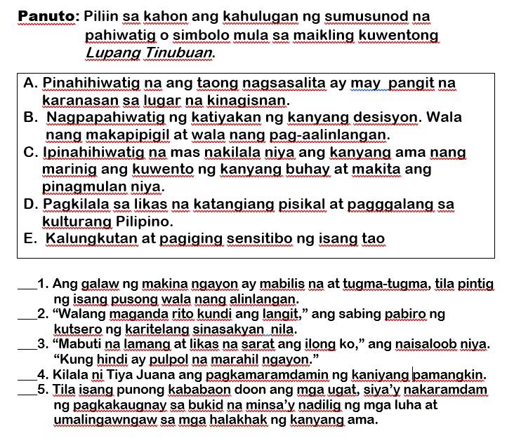 Panuto: Piliin sa kahon ang kahulugan ng sumusunod na 
pahiwatig o simbolo mula sa maikling kuwentong 
Lupang Tinubuan. 
A. Pinahihiwatig na ang taong nagsasalita ay may pangit na 
karanasan sa lugar na kinagisnan. 
B. Nagpapahiwatig ng katiyakan ng kanyang desisyon. Wala 
nang makapipigil at wala nang pag-aalinlangan. 
C. Ipinahihiwatig na mas nakilala niya ang kanyang ama nang 
marinig ang kuwento ng kanyang buhay at makita ang 
pinagmulan niya. 
D. Pagkilala sa likas na katangiang pisikal at pagggalang sa 
kulturang Pilipino. 
E. Kalungkutan at pagiging sensitibo ng isang tao 
_1. Ang galaw ng makina ngayon ay mabilis na at tugma-tugma, tila pintig 
ng isang pusong wala nang alinlangan. 
_2. “Walang maganda rito kundi ang langit,” ang sabing pabiro ng 
kutsero ng karitelang sinasakyan nila. 
_3. “Mabuti na lamang at likas na sarat ang ilong ko,” ang naisaloob niya. 
“Kung hindi ay pulpol na marahil ngayon.” 
_4. Kilala ni Tiya Juana ang pagkamaramdamin ng kaniyang pamangkin. 
_5. Tila isang punong kababaon doon ang mga ugat, siya’y nakaramdam 
ng pagkakaugnay sa bukid na minsa’y nadilig ng mga luha at 
umalingawngaw sa mga halakhak ng kanyang ama.