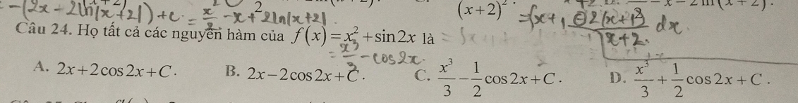 2
(x+2)^2
x-2m(x+2)
Câu 24. Họ tất cả các nguyễn hàm của f(x)=x^2+sin 2x1a
A. 2x+2cos 2x+C. B. 2x-2cos 2x+C. C.  x^3/3 - 1/2 cos 2x+C. D.  x^3/3 + 1/2 cos 2x+C.