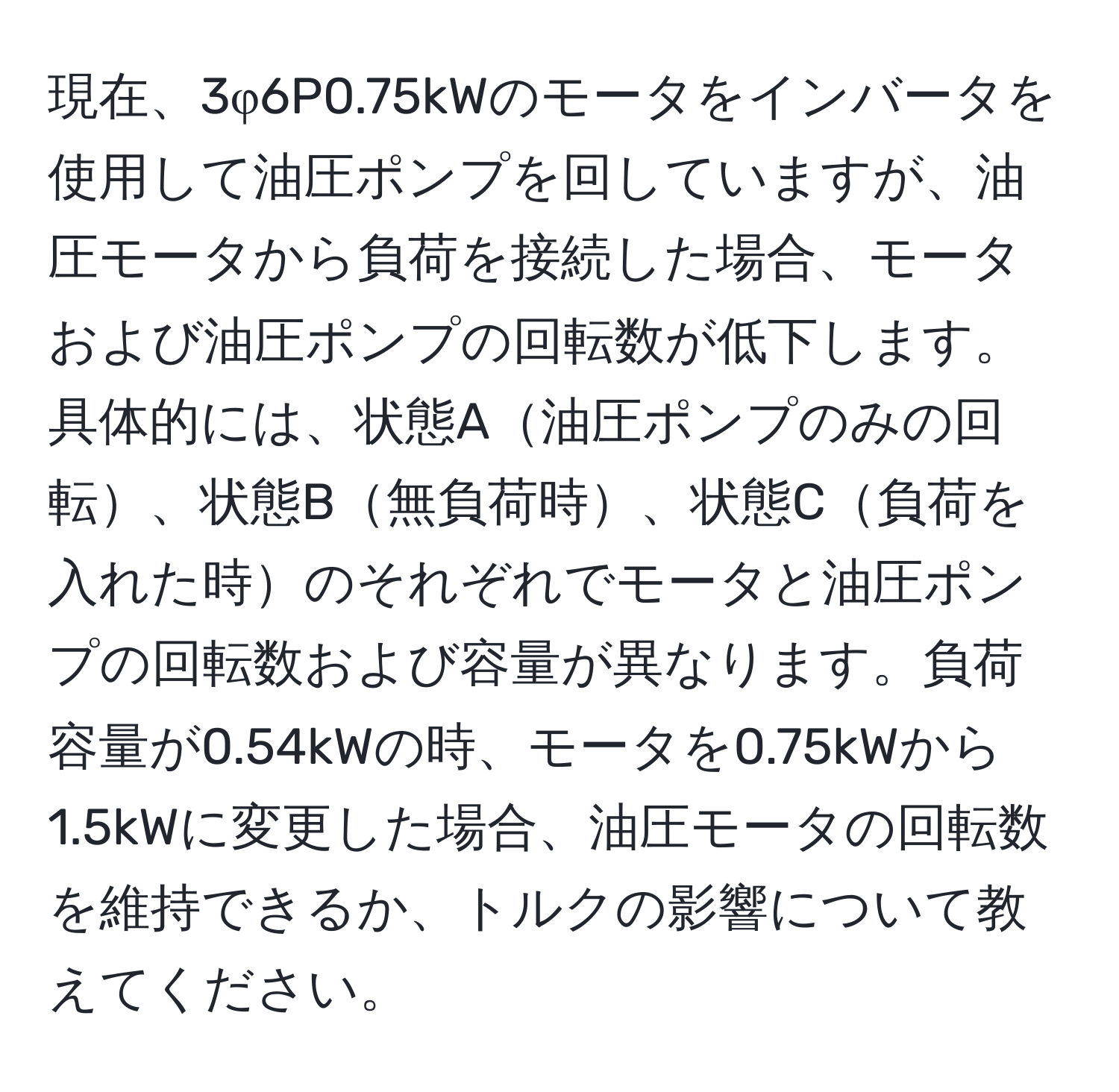 現在、3φ6P0.75kWのモータをインバータを使用して油圧ポンプを回していますが、油圧モータから負荷を接続した場合、モータおよび油圧ポンプの回転数が低下します。具体的には、状態A油圧ポンプのみの回転、状態B無負荷時、状態C負荷を入れた時のそれぞれでモータと油圧ポンプの回転数および容量が異なります。負荷容量が0.54kWの時、モータを0.75kWから1.5kWに変更した場合、油圧モータの回転数を維持できるか、トルクの影響について教えてください。