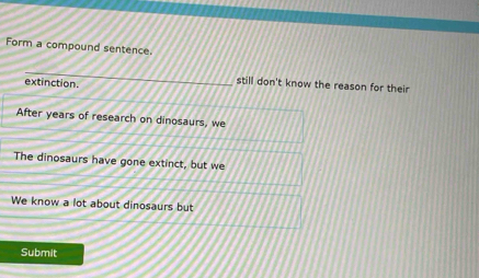 Form a compound sentence.
_
extinction.
still don't know the reason for their
After years of research on dinosaurs, we
The dinosaurs have gone extinct, but we
We know a lot about dinosaurs but
Submit