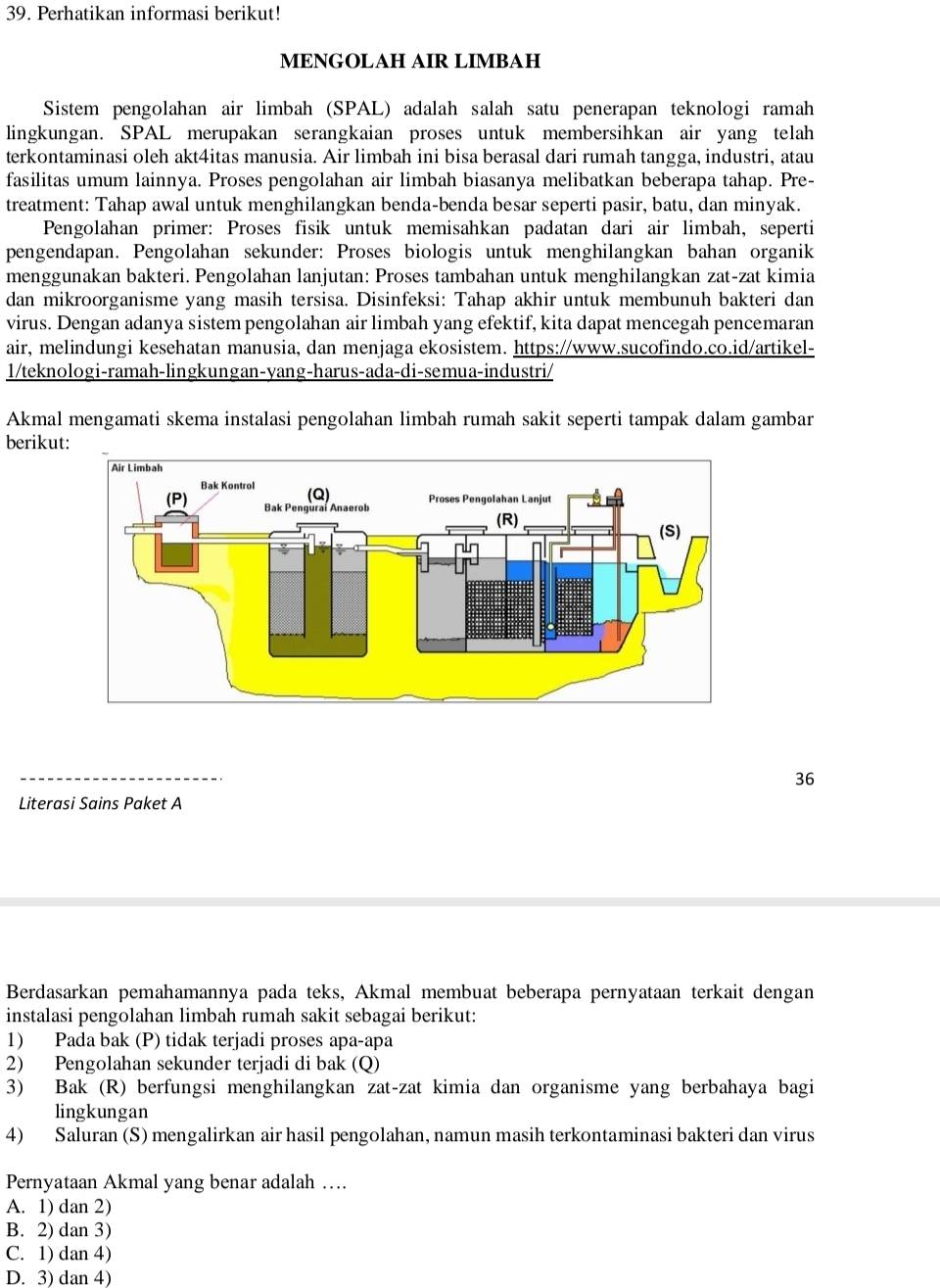 Perhatikan informasi berikut!
MENGOLAH AIR LIMBAH
Sistem pengolahan air limbah (SPAL) adalah salah satu penerapan teknologi ramah
lingkungan. SPAL merupakan serangkaian proses untuk membersihkan air yang telah
terkontaminasi oleh akt4itas manusia. Air limbah ini bisa berasal dari rumah tangga, industri, atau
fasilitas umum lainnya. Proses pengolahan air limbah biasanya melibatkan beberapa tahap. Pre-
treatment: Tahap awal untuk menghilangkan benda-benda besar seperti pasir, batu, dan minyak.
Pengolahan primer: Proses fisik untuk memisahkan padatan dari air limbah, seperti
pengendapan. Pengolahan sekunder: Proses biologis untuk menghilangkan bahan organik
menggunakan bakteri. Pengolahan lanjutan: Proses tambahan untuk menghilangkan zat-zat kimia
dan mikroorganisme yang masih tersisa. Disinfeksi: Tahap akhir untuk membunuh bakteri dan
virus. Dengan adanya sistem pengolahan air limbah yang efektif, kita dapat mencegah pencemaran
air, melindungi kesehatan manusia, dan menjaga ekosistem. https://www.sucofindo.co.id/artikel-
1/teknologi-ramah-lingkungan-yang-harus-ada-di-semua-industri/
Akmal mengamati skema instalasi pengolahan limbah rumah sakit seperti tampak dalam gambar
berikut:
36
Literasi Sains Paket A
Berdasarkan pemahamannya pada teks, Akmal membuat beberapa pernyataan terkait dengan
instalasi pengolahan limbah rumah sakit sebagai berikut:
1) Pada bak (P) tidak terjadi proses apa-apa
2) Pengolahan sekunder terjadi di bak (Q)
3) Bak (R) berfungsi menghilangkan zat-zat kimia dan organisme yang berbahaya bagi
lingkungan
4) Saluran (S) mengalirkan air hasil pengolahan, namun masih terkontaminasi bakteri dan virus
Pernyataan Akmal yang benar adalah ….
A. 1) dan 2)
B. 2) dan 3)
C. 1) dan 4)
D. 3) dan 4)