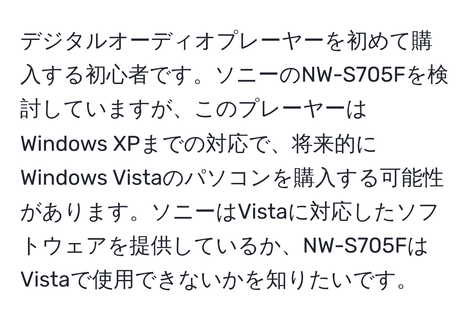 デジタルオーディオプレーヤーを初めて購入する初心者です。ソニーのNW-S705Fを検討していますが、このプレーヤーはWindows XPまでの対応で、将来的にWindows Vistaのパソコンを購入する可能性があります。ソニーはVistaに対応したソフトウェアを提供しているか、NW-S705FはVistaで使用できないかを知りたいです。